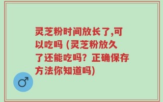 灵芝粉时间放长了,可以吃吗 (灵芝粉放久了还能吃吗？正确保存方法你知道吗)