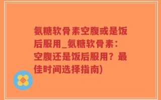 氨糖软骨素空腹或是饭后服用_氨糖软骨素：空腹还是饭后服用？最佳时间选择指南)