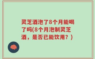 灵芝酒泡了8个月能喝了吗(8个月泡制灵芝酒，是否已能饮用？)