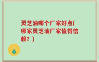灵芝油哪个厂家好点(哪家灵芝油厂家值得信赖？)