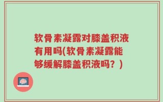 软骨素凝露对膝盖积液有用吗(软骨素凝露能够缓解膝盖积液吗？)