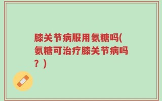 膝关节病服用氨糖吗(氨糖可治疗膝关节病吗？)