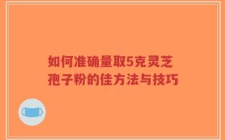 如何准确量取5克灵芝孢子粉的佳方法与技巧