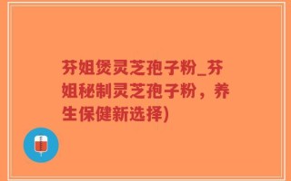 芬姐煲灵芝孢子粉_芬姐秘制灵芝孢子粉，养生保健新选择)