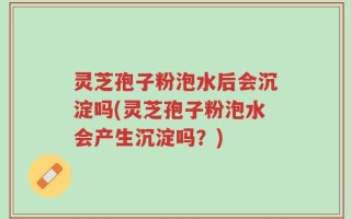 灵芝孢子粉泡水后会沉淀吗(灵芝孢子粉泡水会产生沉淀吗？)