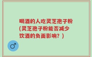 喝酒的人吃灵芝孢子粉(灵芝孢子粉能否减少饮酒的负面影响？)