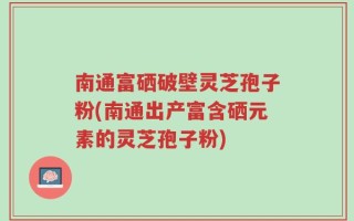 南通富硒破壁灵芝孢子粉(南通出产富含硒元素的灵芝孢子粉)