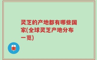 灵芝的产地都有哪些国家(全球灵芝产地分布一览)