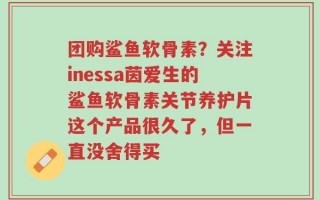 团购鲨鱼软骨素？关注inessa茵爱生的鲨鱼软骨素关节养护片这个产品很久了，但一直没舍得买