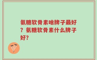 氨糖软骨素啥牌子最好？氨糖软骨素什么牌子好？