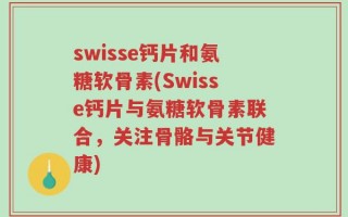 swisse钙片和氨糖软骨素(Swisse钙片与氨糖软骨素联合，关注骨骼与关节健康)