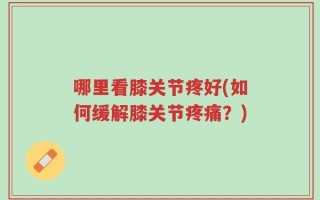 哪里看膝关节疼好(如何缓解膝关节疼痛？)