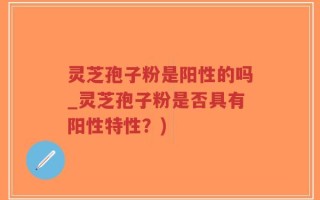 灵芝孢子粉是阳性的吗_灵芝孢子粉是否具有阳性特性？)