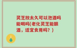 灵芝放太久可以泡酒吗能喝吗(老化灵芝能酿酒，适宜食用吗？)