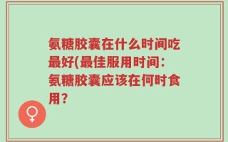 氨糖胶囊在什么时间吃最好(最佳服用时间：氨糖胶囊应该在何时食用？
