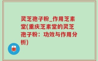 灵芝孢子粉_作用芝素堂(重庆芝素堂的灵芝孢子粉：功效与作用分析)