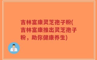 吉林富康灵芝孢子粉(吉林富康推出灵芝孢子粉，助你健康养生)