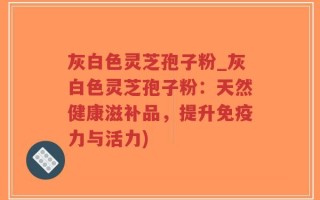 灰白色灵芝孢子粉_灰白色灵芝孢子粉：天然健康滋补品，提升免疫力与活力)