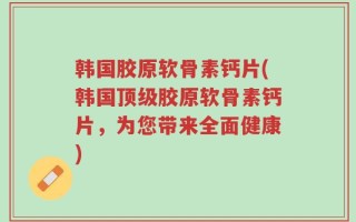 韩国胶原软骨素钙片(韩国顶级胶原软骨素钙片，为您带来全面健康)