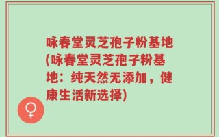 咏春堂灵芝孢子粉基地(咏春堂灵芝孢子粉基地：纯天然无添加，健康生活新选择)