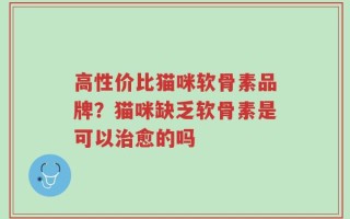 高性价比猫咪软骨素品牌？猫咪缺乏软骨素是可以治愈的吗
