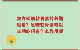 复方硫磺软骨素片长期服用？氨糖软骨素可以长期吃吗有什么作用呢