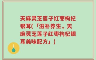 天麻灵芝莲子红枣枸杞银耳(「滋补养生，天麻灵芝莲子红枣枸杞银耳美味配方」)
