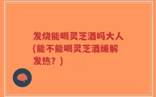 发烧能喝灵芝酒吗大人(能不能喝灵芝酒缓解发热？)