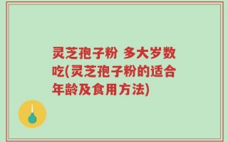 灵芝孢子粉 多大岁数吃(灵芝孢子粉的适合年龄及食用方法)