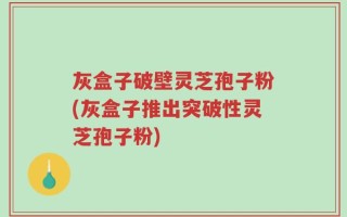 灰盒子破壁灵芝孢子粉(灰盒子推出突破性灵芝孢子粉)