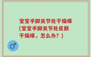 宝宝手脚关节处干燥痒(宝宝手脚关节处皮肤干燥痒，怎么办？)