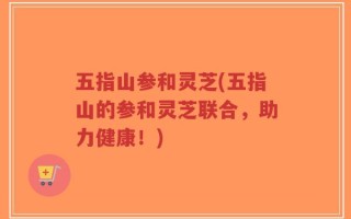 五指山参和灵芝(五指山的参和灵芝联合，助力健康！)