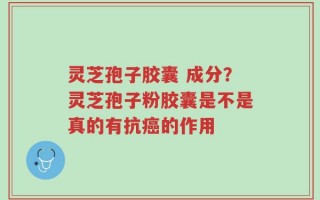 灵芝孢子胶囊 成分？灵芝孢子粉胶囊是不是真的有抗癌的作用
