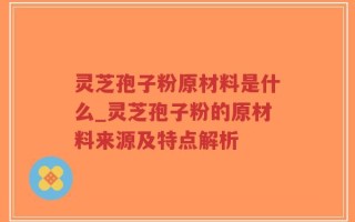 灵芝孢子粉原材料是什么_灵芝孢子粉的原材料来源及特点解析