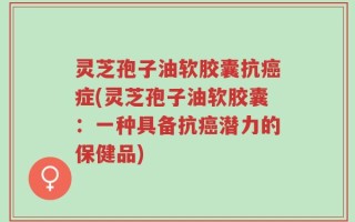 灵芝孢子油软胶囊抗癌症(灵芝孢子油软胶囊：一种具备抗癌潜力的保健品)