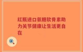 红瓶进口氨糖软骨素助力关节健康让生活更自在