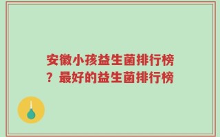 安徽小孩益生菌排行榜？最好的益生菌排行榜