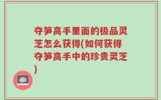 夺笋高手里面的极品灵芝怎么获得(如何获得夺笋高手中的珍贵灵芝)