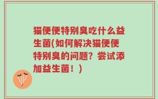 猫便便特别臭吃什么益生菌(如何解决猫便便特别臭的问题？尝试添加益生菌！)