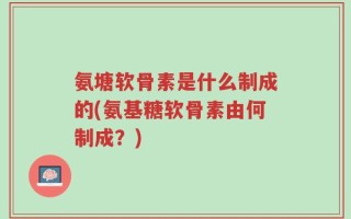 氨塘软骨素是什么制成的(氨基糖软骨素由何制成？)