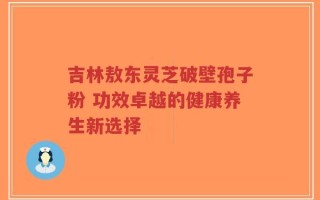 吉林敖东灵芝破壁孢子粉 功效卓越的健康养生新选择