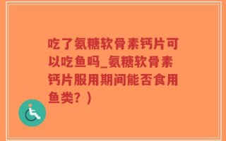 吃了氨糖软骨素钙片可以吃鱼吗_氨糖软骨素钙片服用期间能否食用鱼类？)