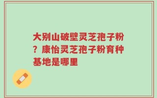 大别山破壁灵芝孢子粉？康怡灵芝孢子粉育种基地是哪里
