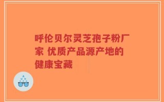 呼伦贝尔灵芝孢子粉厂家 优质产品源产地的健康宝藏