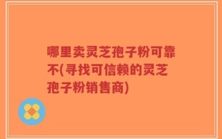 哪里卖灵芝孢子粉可靠不(寻找可信赖的灵芝孢子粉销售商)