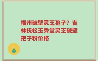福州破壁灵芝孢子？吉林抚松玉秀堂灵芝破壁孢子粉价格