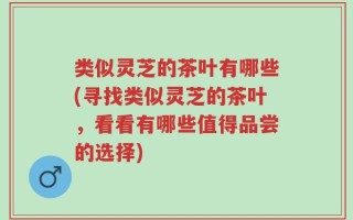 类似灵芝的茶叶有哪些(寻找类似灵芝的茶叶，看看有哪些值得品尝的选择)