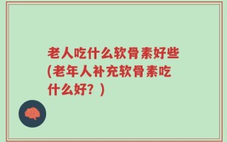 老人吃什么软骨素好些(老年人补充软骨素吃什么好？)