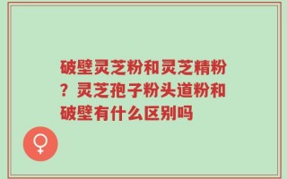 破壁灵芝粉和灵芝精粉？灵芝孢子粉头道粉和破壁有什么区别吗