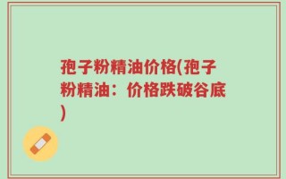 孢子粉精油价格(孢子粉精油：价格跌破谷底)